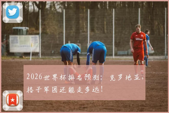 2026世界杯排名预测:克罗地亚,格子军团还能走多远!