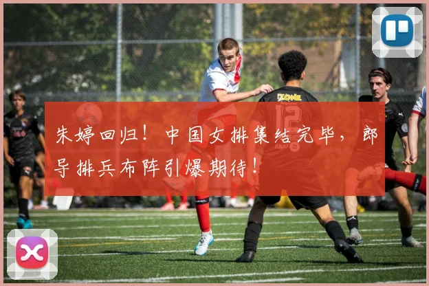 朱婷回归！中国女排集结完毕，郎导排兵布阵引爆期待！