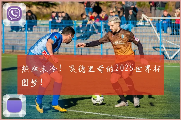 热血未冷！莫德里奇的2026世界杯圆梦！