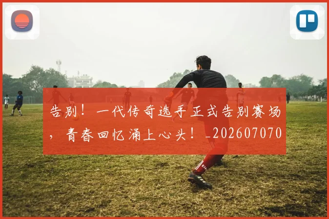 告别!一代传奇选手正式告别赛场,青春回忆涌上心头!_20260707012335