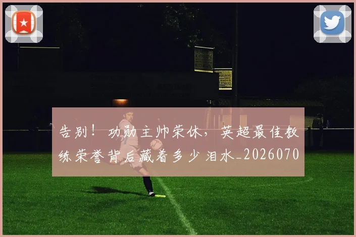 告别！功勋主帅荣休，英超最佳教练荣誉背后藏着多少泪水_20260707012335