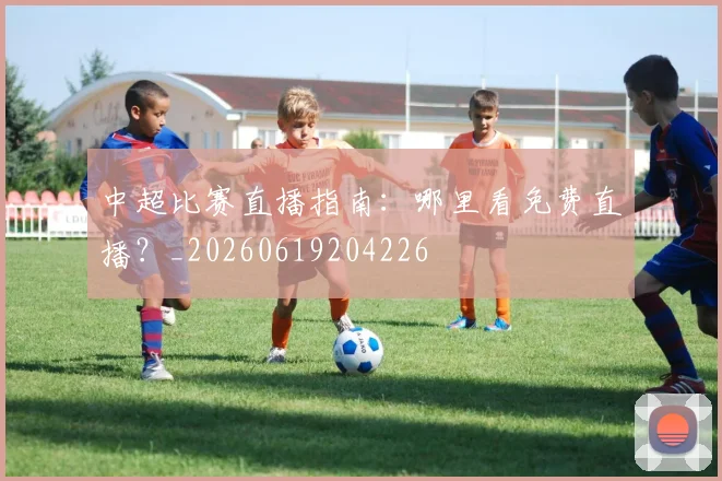 中超比赛直播指南:哪里看免费直播?_20260619204226