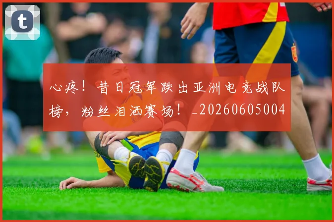 心疼！昔日冠军跌出亚洲电竞战队榜，粉丝泪洒赛场！_20260605004518