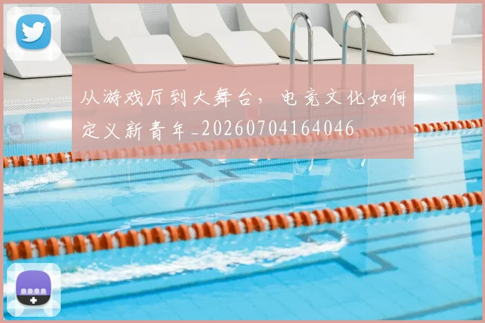从游戏厅到大舞台，电竞文化如何定义新青年_20260704164046