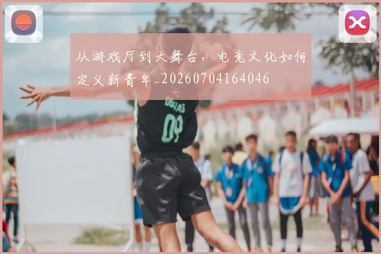 从游戏厅到大舞台,电竞文化如何定义新青年_20260704164046