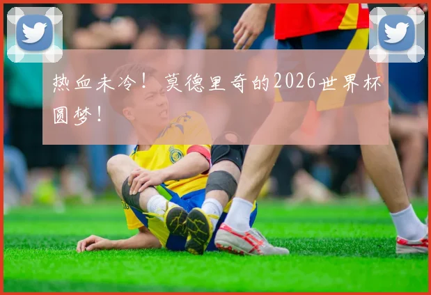 热血未冷！莫德里奇的2026世界杯圆梦！