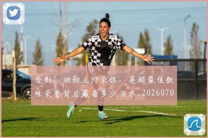 告别!功勋主帅荣休,英超最佳教练荣誉背后藏着多少泪水_20260707012335