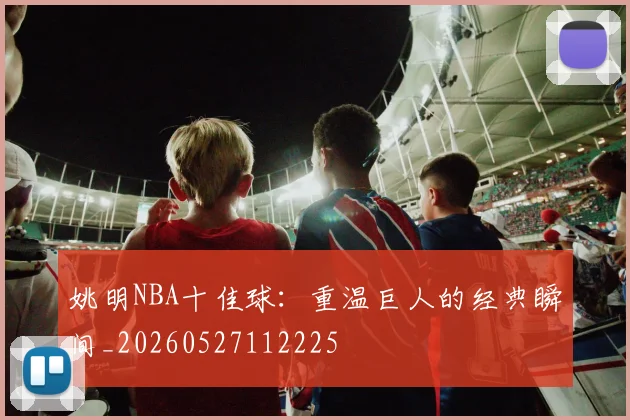 姚明NBA十佳球：重温巨人的经典瞬间_20260527112225