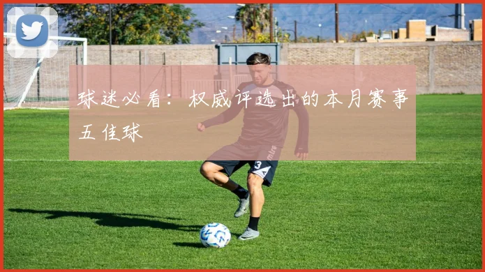 球迷必看：权威评选出的本月赛事五佳球