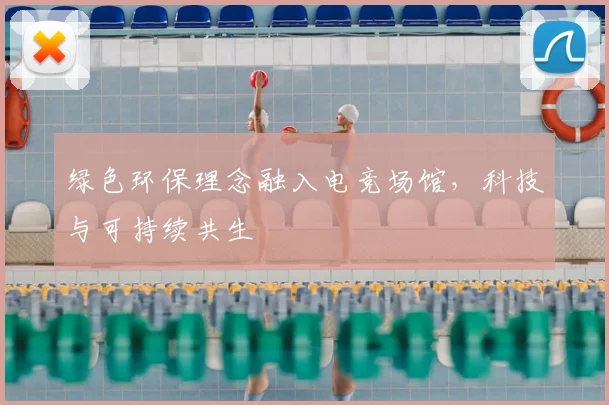 绿色环保理念融入电竞场馆，科技与可持续共生