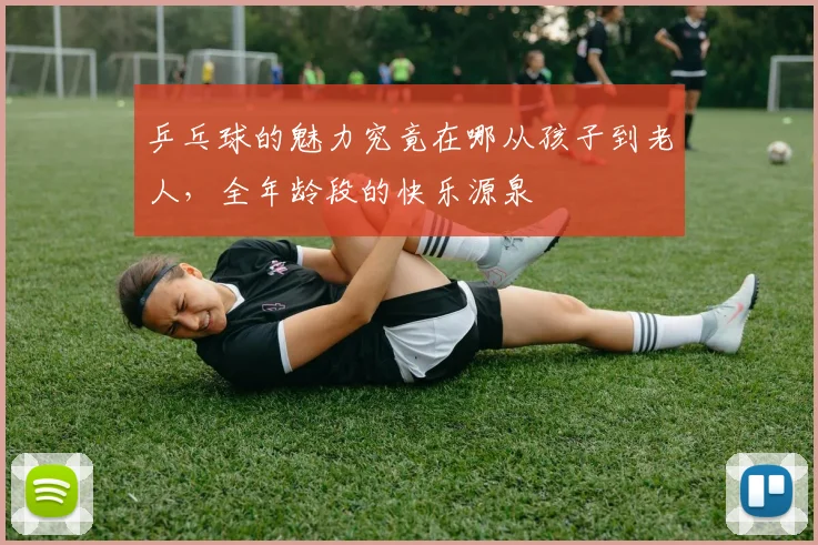 乒乓球的魅力究竟在哪从孩子到老人，全年龄段的快乐源泉