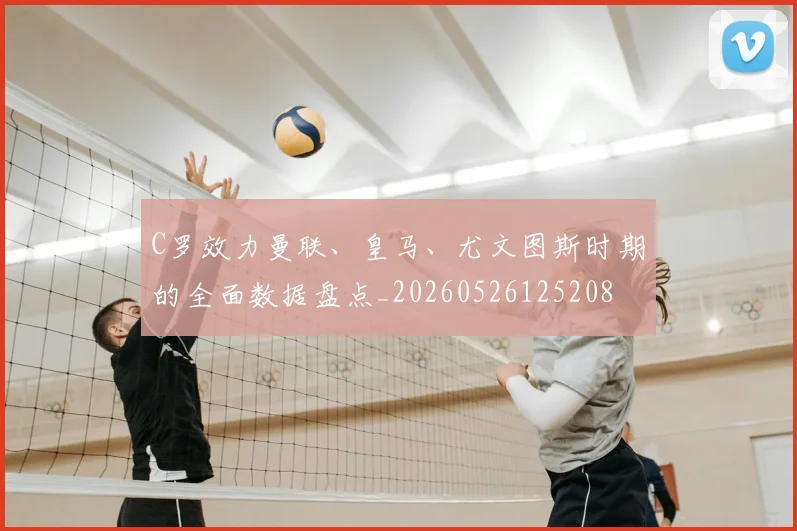 C罗效力曼联、皇马、尤文图斯时期的全面数据盘点_20260526125208