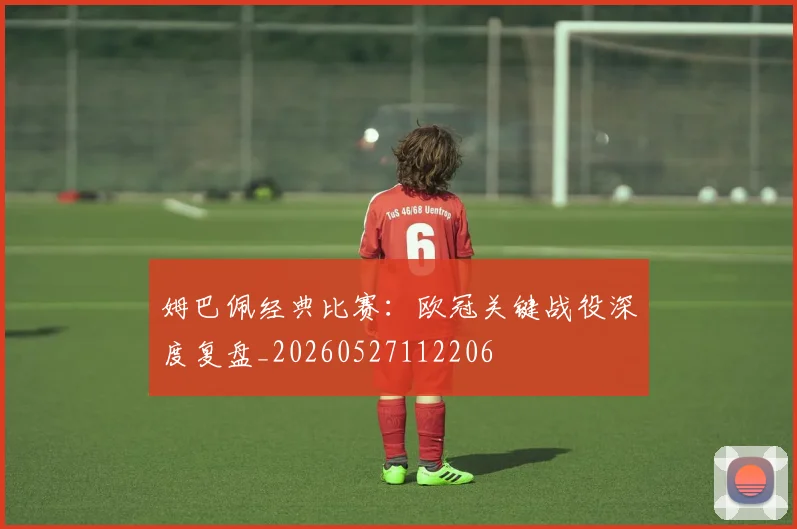 姆巴佩经典比赛：欧冠关键战役深度复盘_20260527112206
