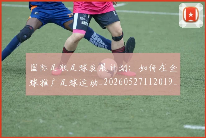国际足联足球发展计划:如何在全球推广足球运动_20260527112019_20260707020800